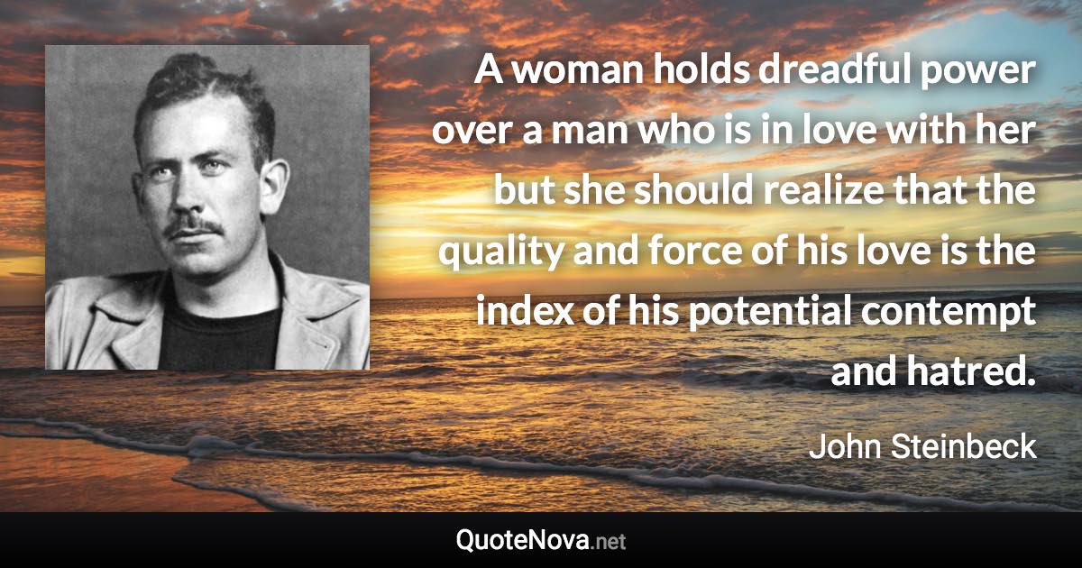 A woman holds dreadful power over a man who is in love with her but she should realize that the quality and force of his love is the index of his potential contempt and hatred. - John Steinbeck quote