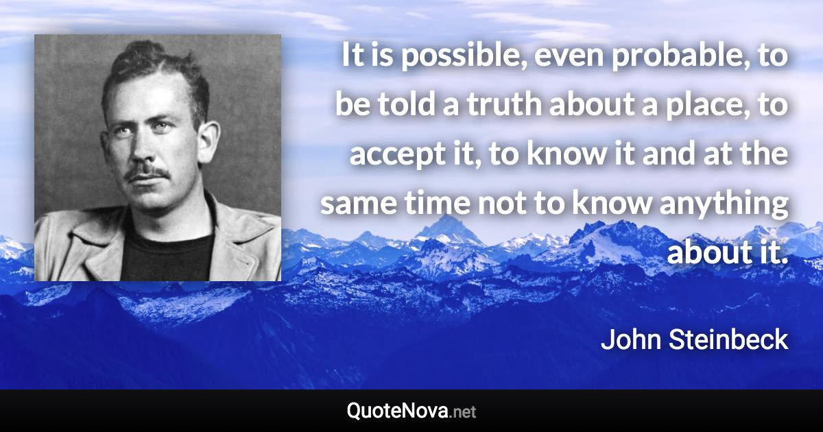 It is possible, even probable, to be told a truth about a place, to accept it, to know it and at the same time not to know anything about it. - John Steinbeck quote