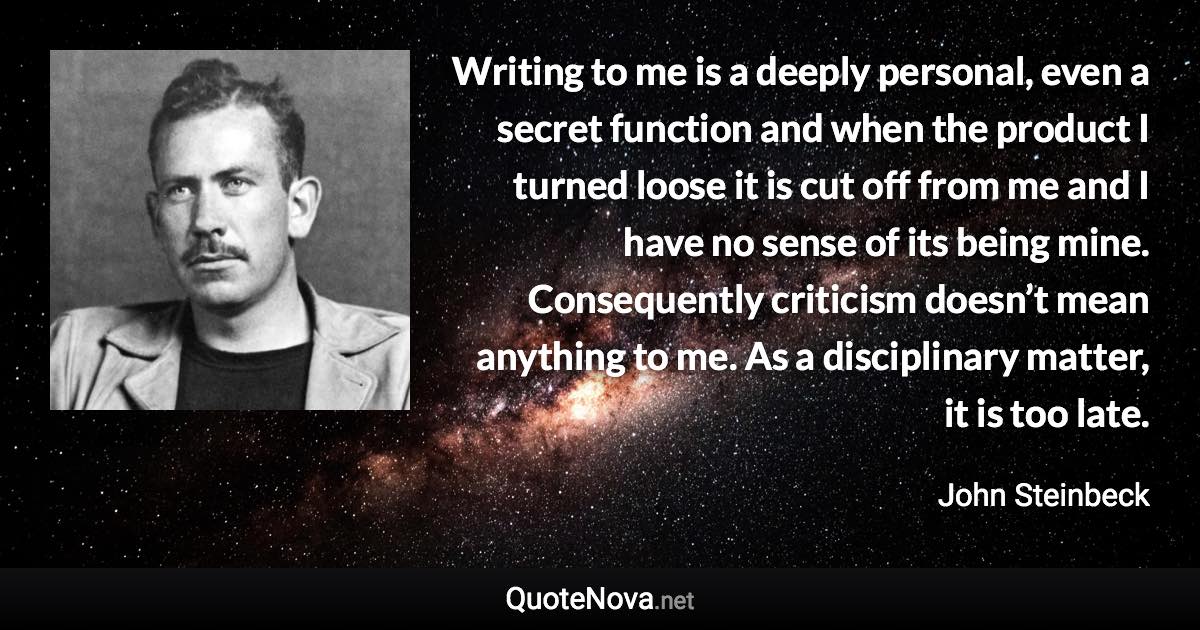 Writing to me is a deeply personal, even a secret function and when the product I turned loose it is cut off from me and I have no sense of its being mine. Consequently criticism doesn’t mean anything to me. As a disciplinary matter, it is too late. - John Steinbeck quote