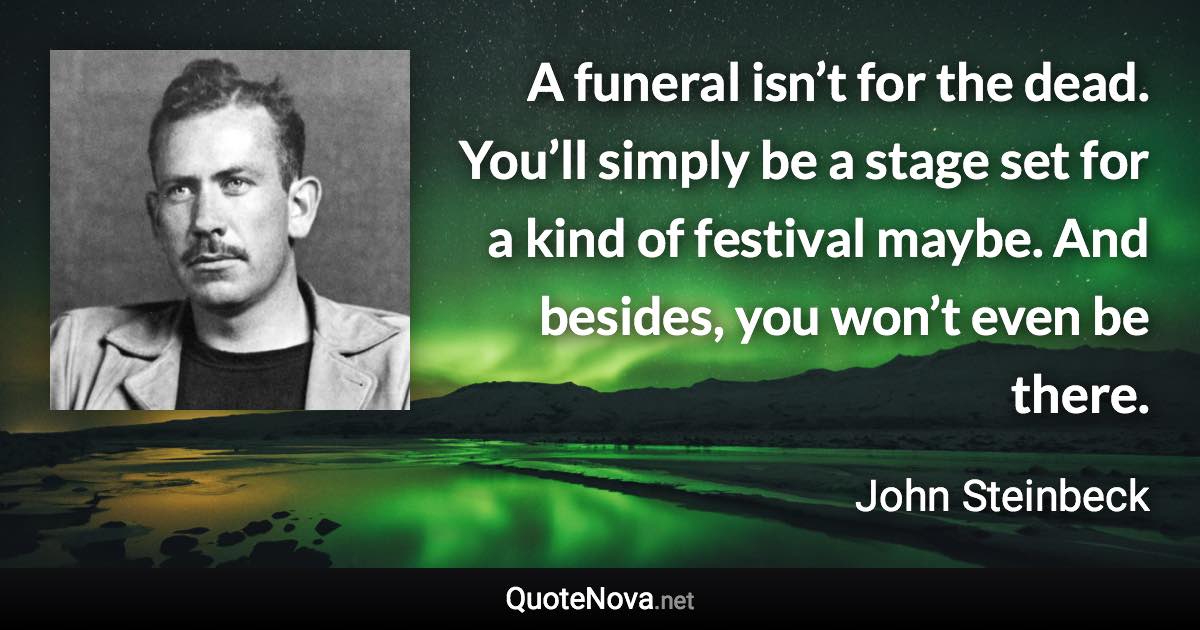 A funeral isn’t for the dead. You’ll simply be a stage set for a kind of festival maybe. And besides, you won’t even be there. - John Steinbeck quote