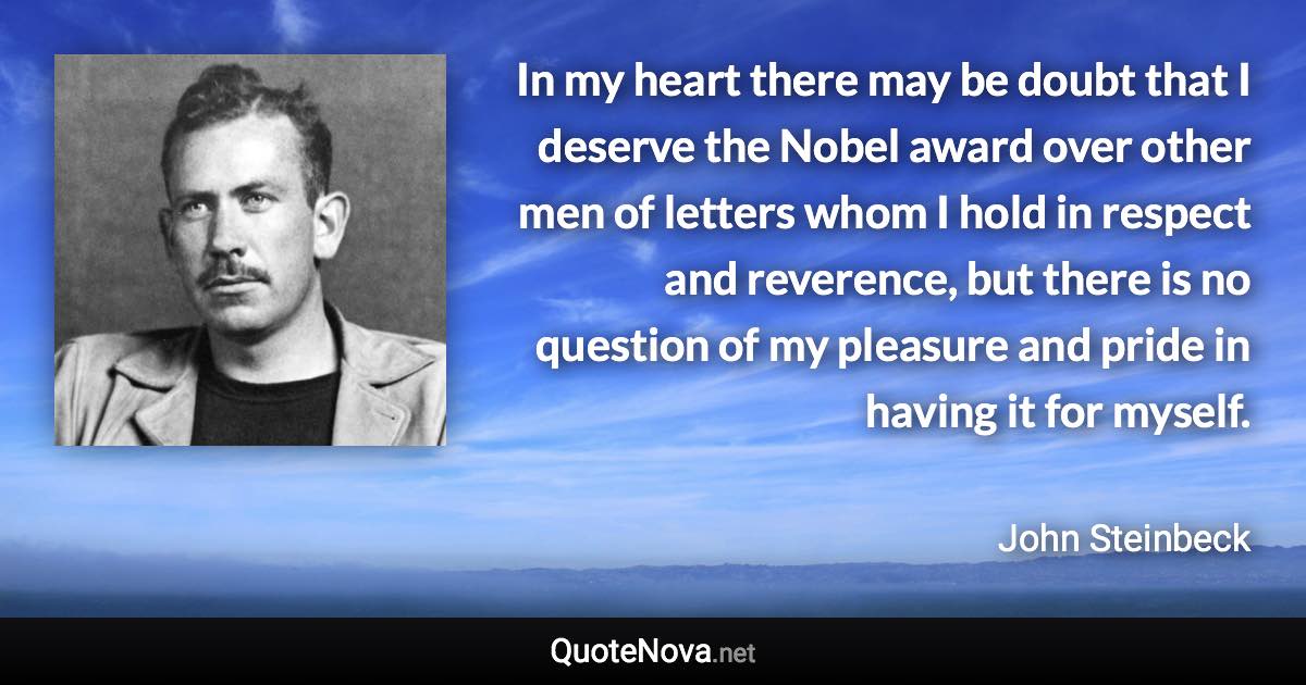 In my heart there may be doubt that I deserve the Nobel award over other men of letters whom I hold in respect and reverence, but there is no question of my pleasure and pride in having it for myself. - John Steinbeck quote