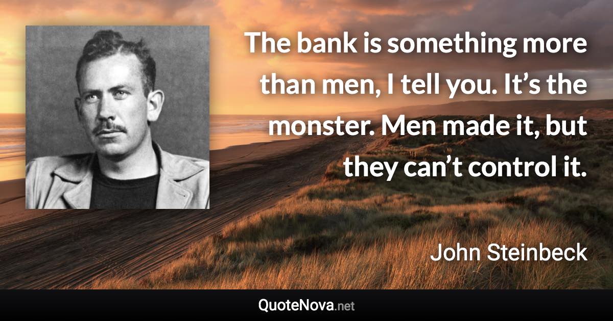 The bank is something more than men, I tell you. It’s the monster. Men made it, but they can’t control it. - John Steinbeck quote