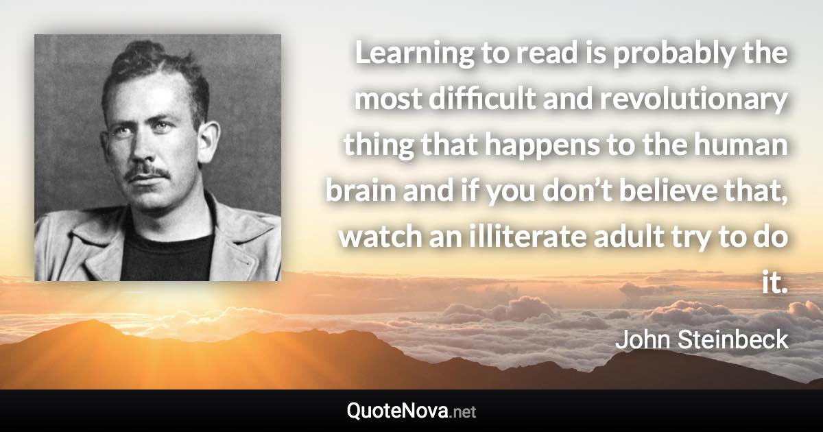 Learning to read is probably the most difficult and revolutionary thing that happens to the human brain and if you don’t believe that, watch an illiterate adult try to do it. - John Steinbeck quote