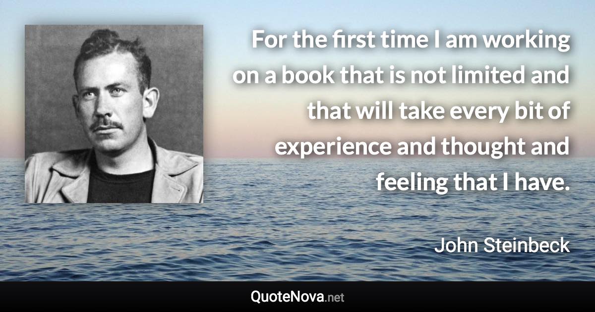 For the first time I am working on a book that is not limited and that will take every bit of experience and thought and feeling that I have. - John Steinbeck quote