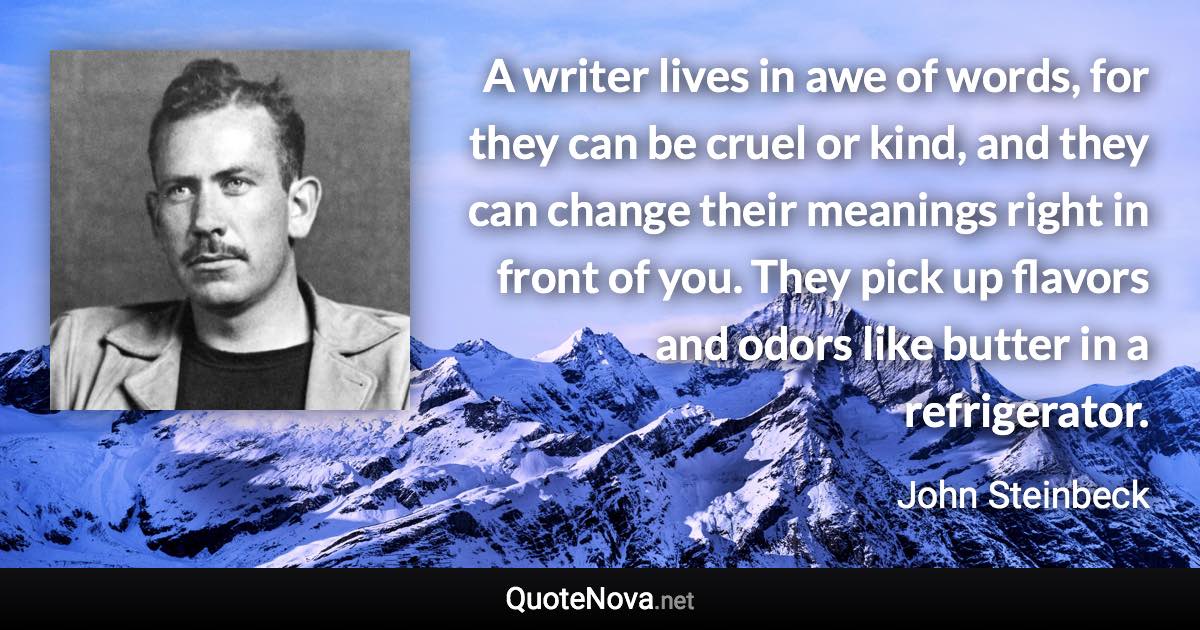 A writer lives in awe of words, for they can be cruel or kind, and they can change their meanings right in front of you. They pick up flavors and odors like butter in a refrigerator. - John Steinbeck quote