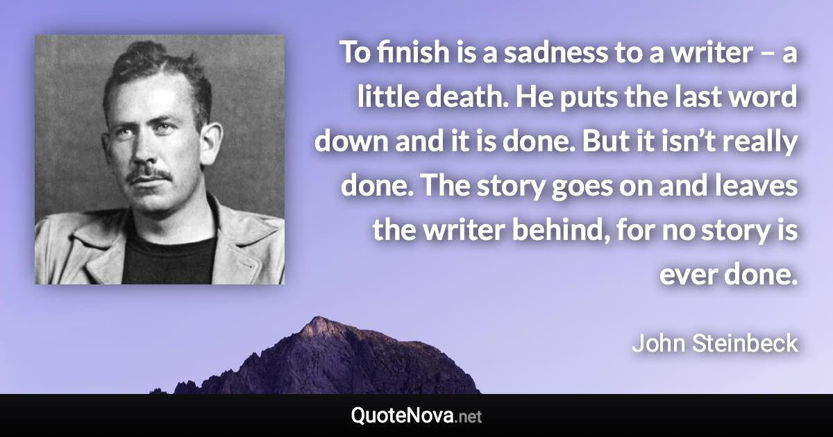 To finish is a sadness to a writer – a little death. He puts the last word down and it is done. But it isn’t really done. The story goes on and leaves the writer behind, for no story is ever done. - John Steinbeck quote