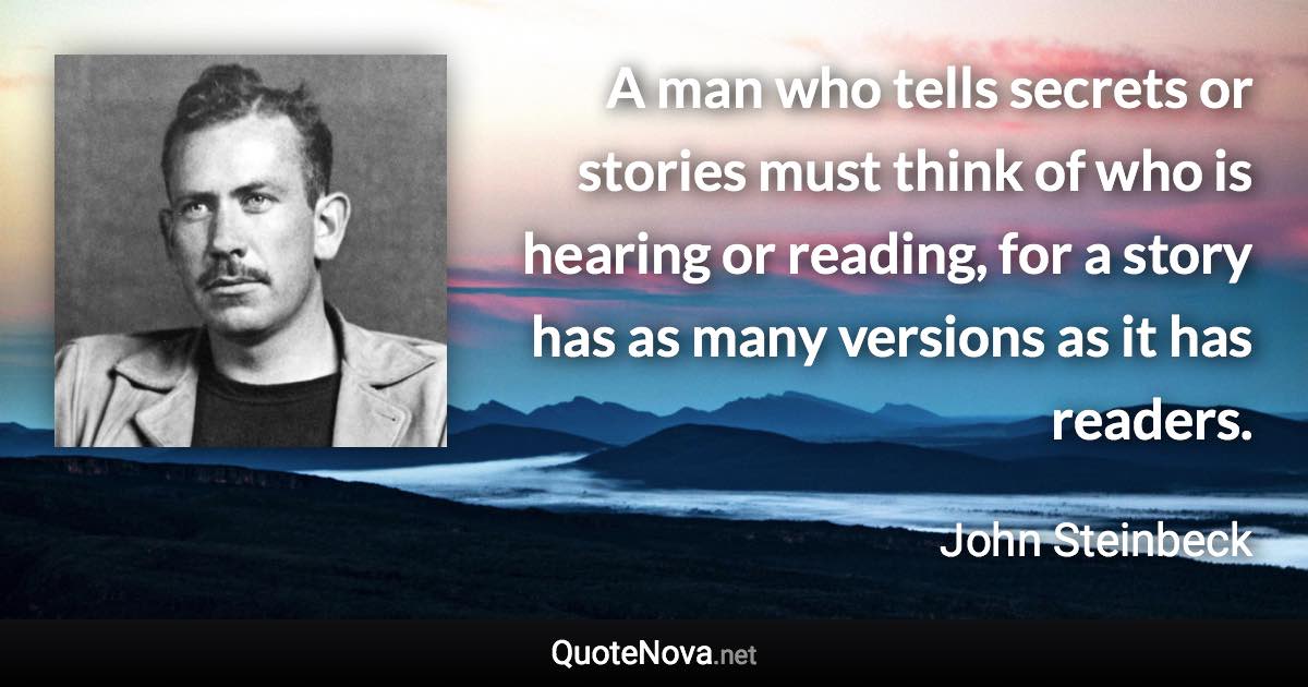 A man who tells secrets or stories must think of who is hearing or reading, for a story has as many versions as it has readers. - John Steinbeck quote