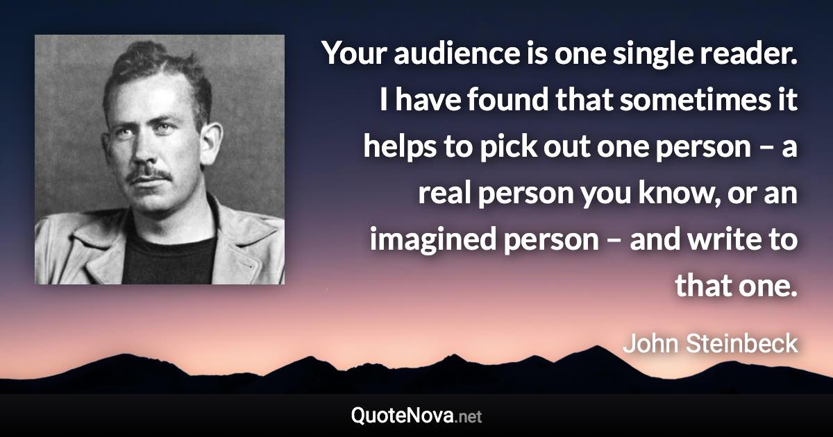 Your audience is one single reader. I have found that sometimes it helps to pick out one person – a real person you know, or an imagined person – and write to that one. - John Steinbeck quote