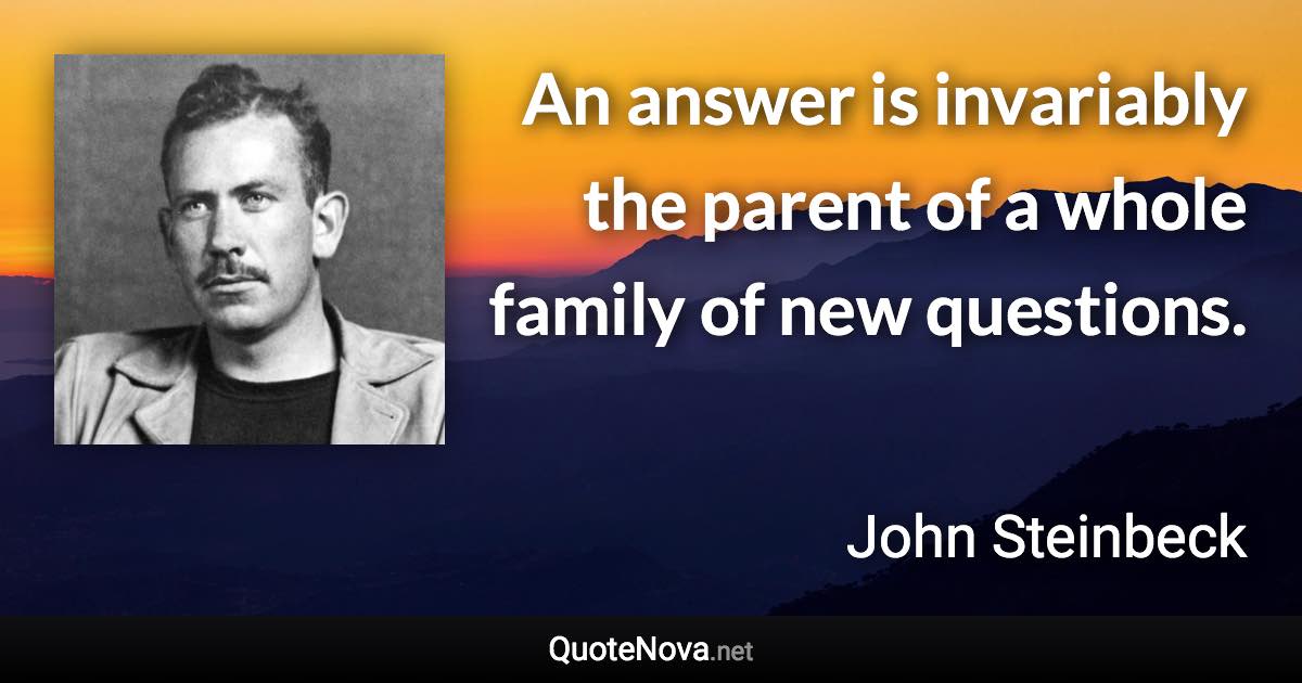 An answer is invariably the parent of a whole family of new questions. - John Steinbeck quote