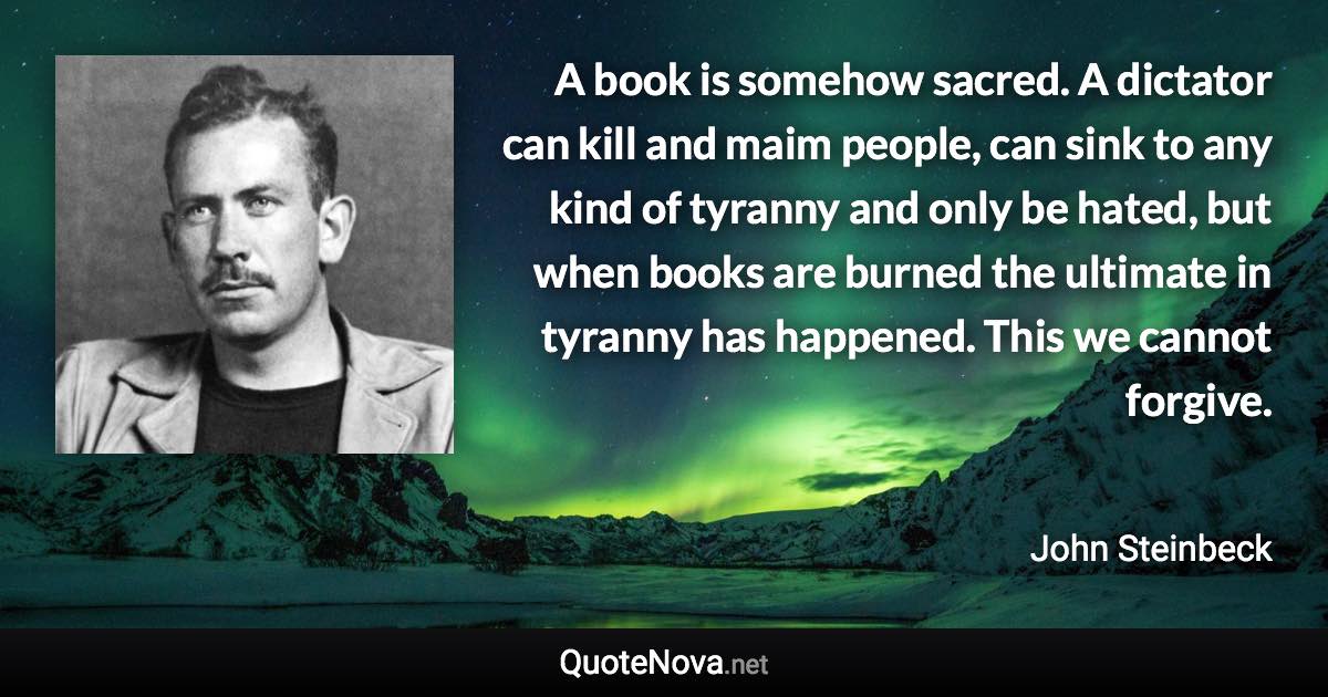 A book is somehow sacred. A dictator can kill and maim people, can sink to any kind of tyranny and only be hated, but when books are burned the ultimate in tyranny has happened. This we cannot forgive. - John Steinbeck quote