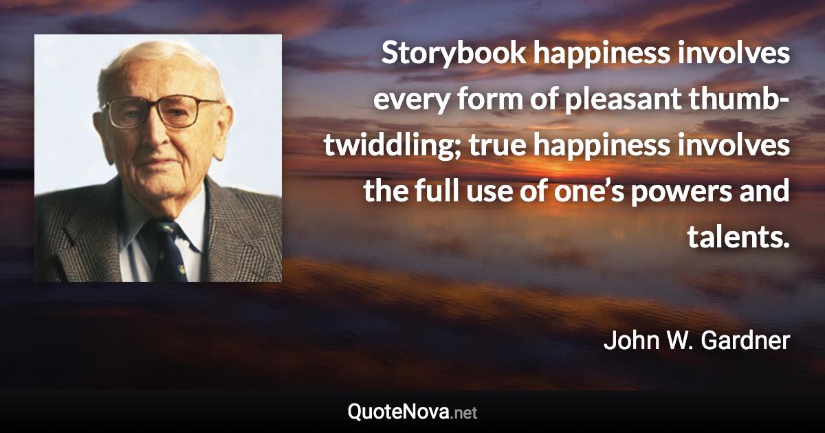 Storybook happiness involves every form of pleasant thumb-twiddling; true happiness involves the full use of one’s powers and talents. - John W. Gardner quote