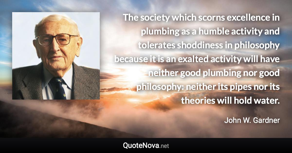 The society which scorns excellence in plumbing as a humble activity and tolerates shoddiness in philosophy because it is an exalted activity will have neither good plumbing nor good philosophy: neither its pipes nor its theories will hold water. - John W. Gardner quote