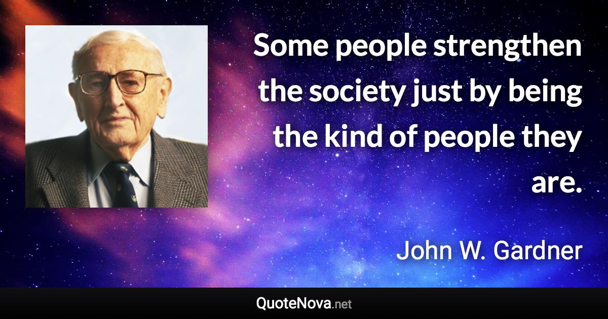 Some people strengthen the society just by being the kind of people they are. - John W. Gardner quote