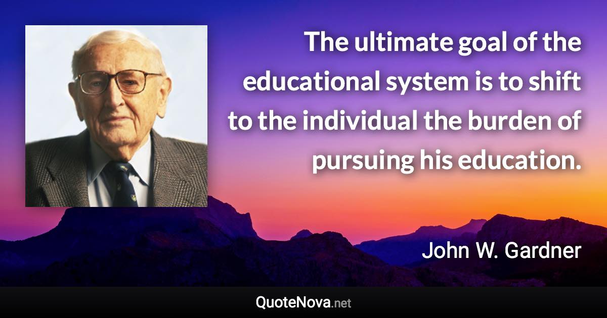 The ultimate goal of the educational system is to shift to the individual the burden of pursuing his education. - John W. Gardner quote