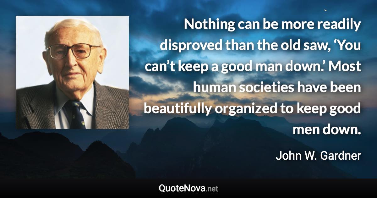 Nothing can be more readily disproved than the old saw, ‘You can’t keep a good man down.’ Most human societies have been beautifully organized to keep good men down. - John W. Gardner quote