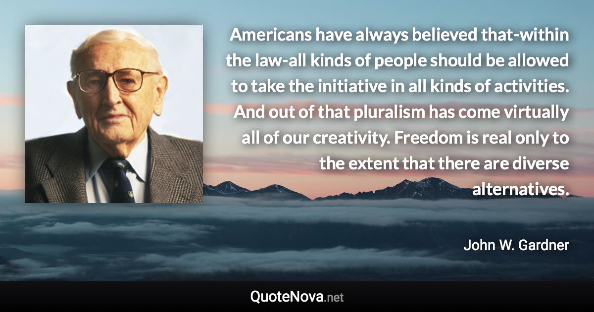 Americans have always believed that-within the law-all kinds of people should be allowed to take the initiative in all kinds of activities. And out of that pluralism has come virtually all of our creativity. Freedom is real only to the extent that there are diverse alternatives. - John W. Gardner quote