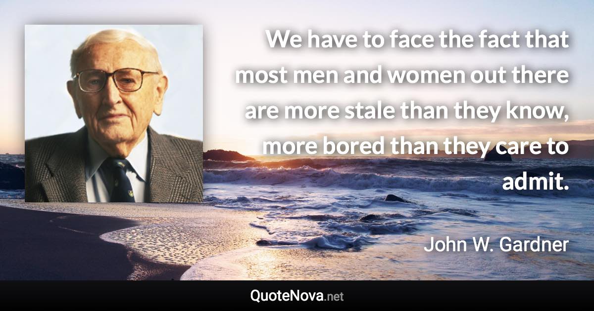 We have to face the fact that most men and women out there are more stale than they know, more bored than they care to admit. - John W. Gardner quote