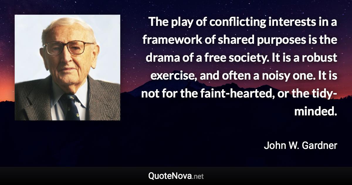 The play of conflicting interests in a framework of shared purposes is the drama of a free society. It is a robust exercise, and often a noisy one. It is not for the faint-hearted, or the tidy-minded. - John W. Gardner quote