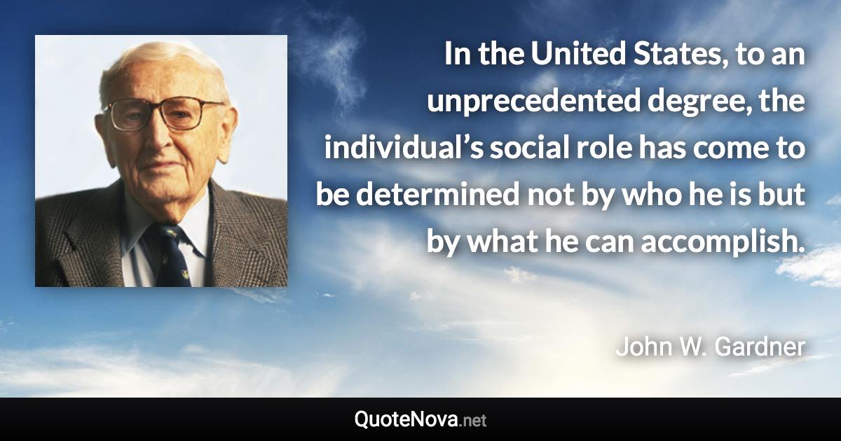 In the United States, to an unprecedented degree, the individual’s social role has come to be determined not by who he is but by what he can accomplish. - John W. Gardner quote