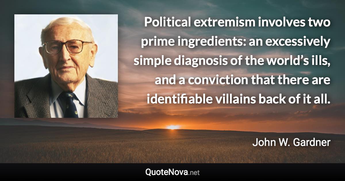 Political extremism involves two prime ingredients: an excessively simple diagnosis of the world’s ills, and a conviction that there are identifiable villains back of it all. - John W. Gardner quote