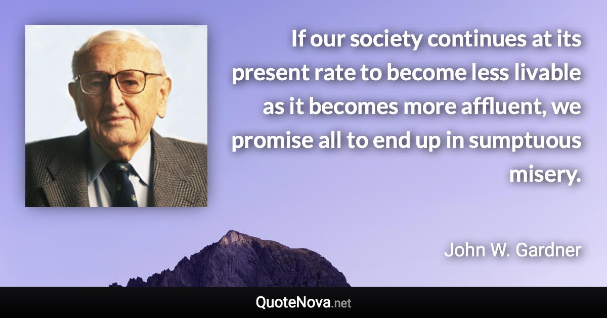 If our society continues at its present rate to become less livable as it becomes more affluent, we promise all to end up in sumptuous misery. - John W. Gardner quote
