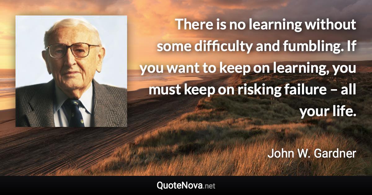 There is no learning without some difficulty and fumbling. If you want to keep on learning, you must keep on risking failure – all your life. - John W. Gardner quote