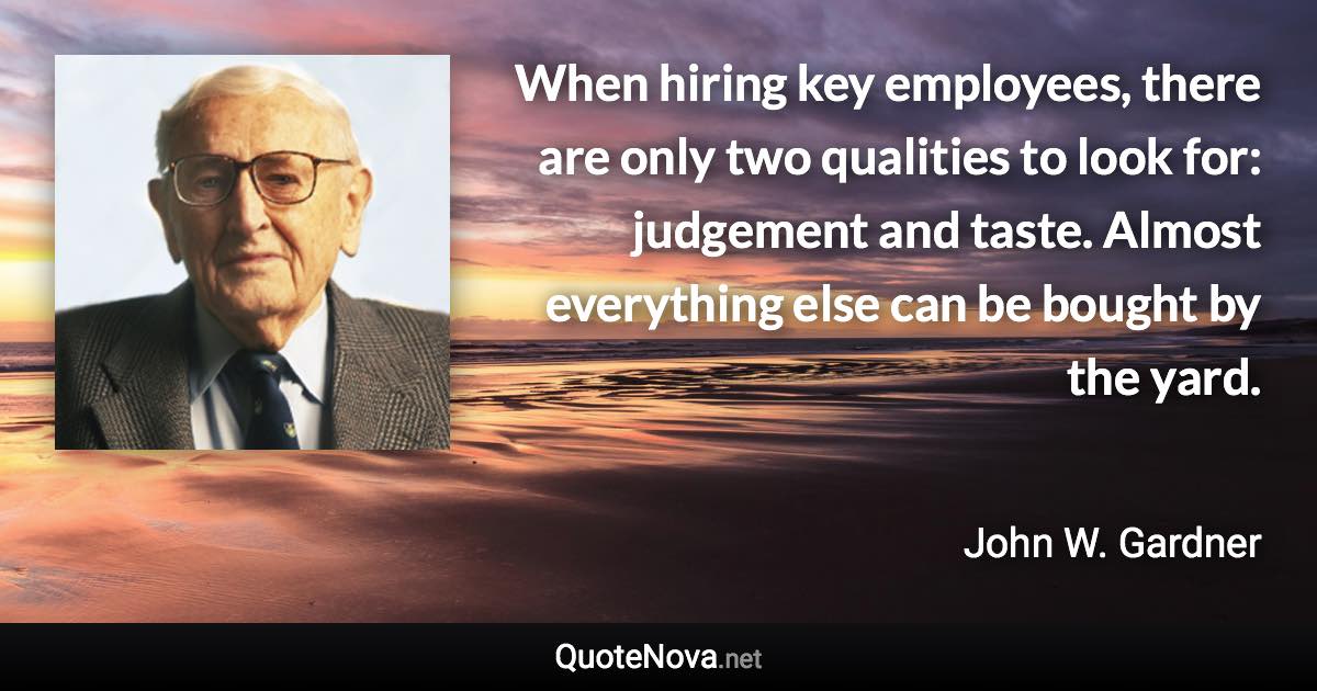When hiring key employees, there are only two qualities to look for: judgement and taste. Almost everything else can be bought by the yard. - John W. Gardner quote