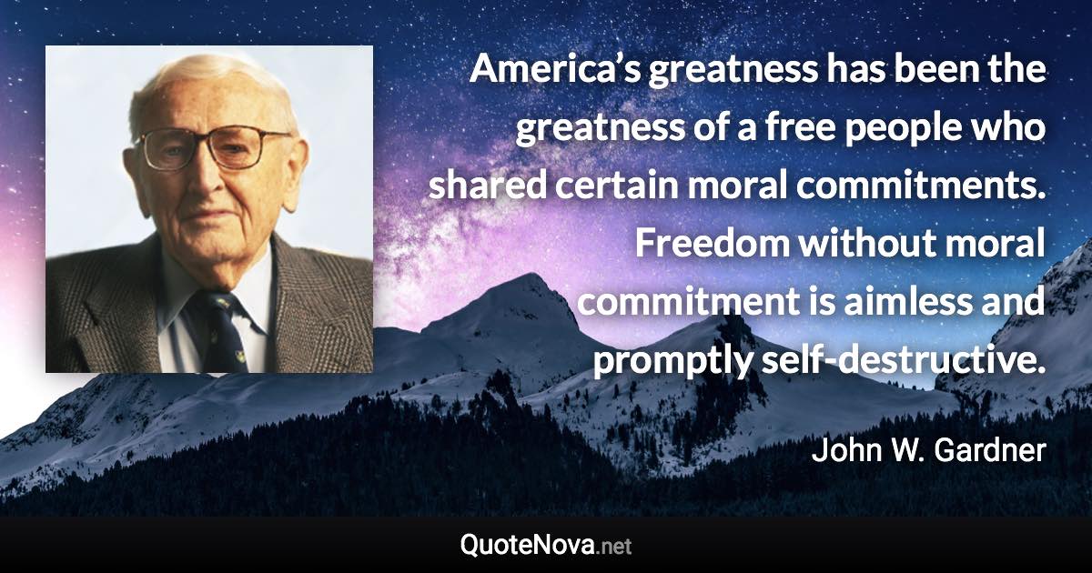 America’s greatness has been the greatness of a free people who shared certain moral commitments. Freedom without moral commitment is aimless and promptly self-destructive. - John W. Gardner quote