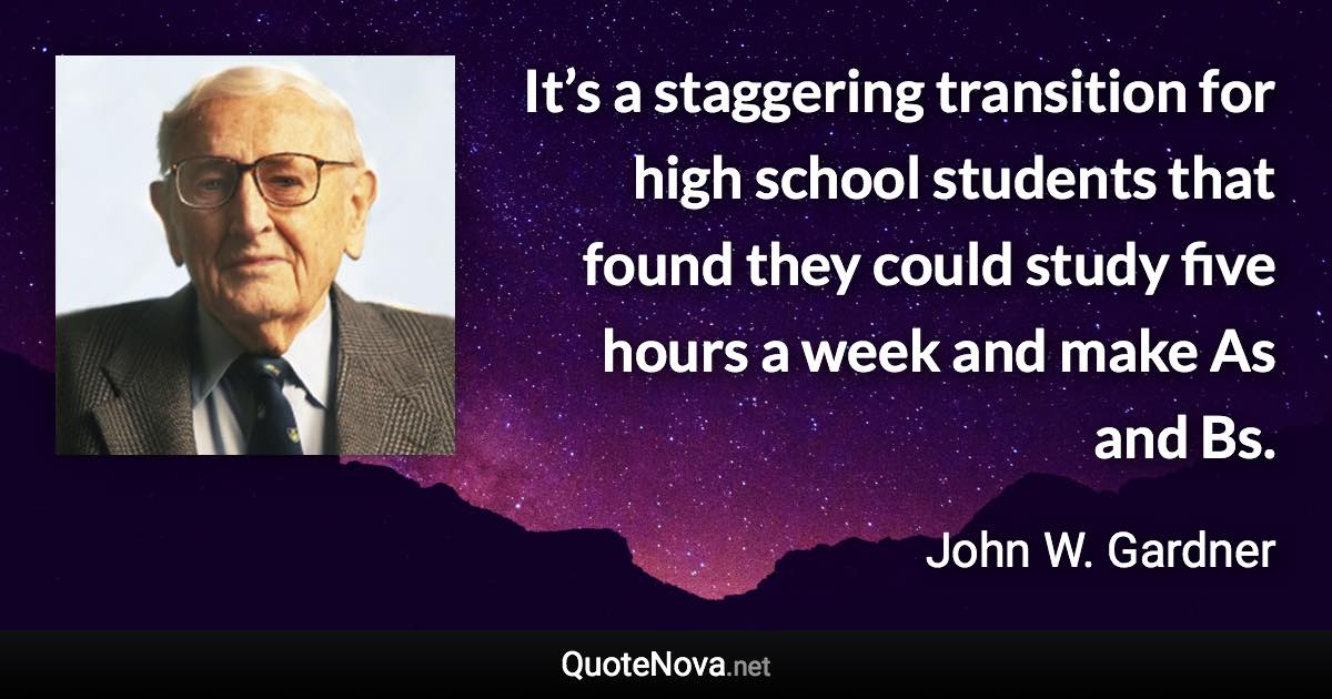 It’s a staggering transition for high school students that found they could study five hours a week and make As and Bs. - John W. Gardner quote