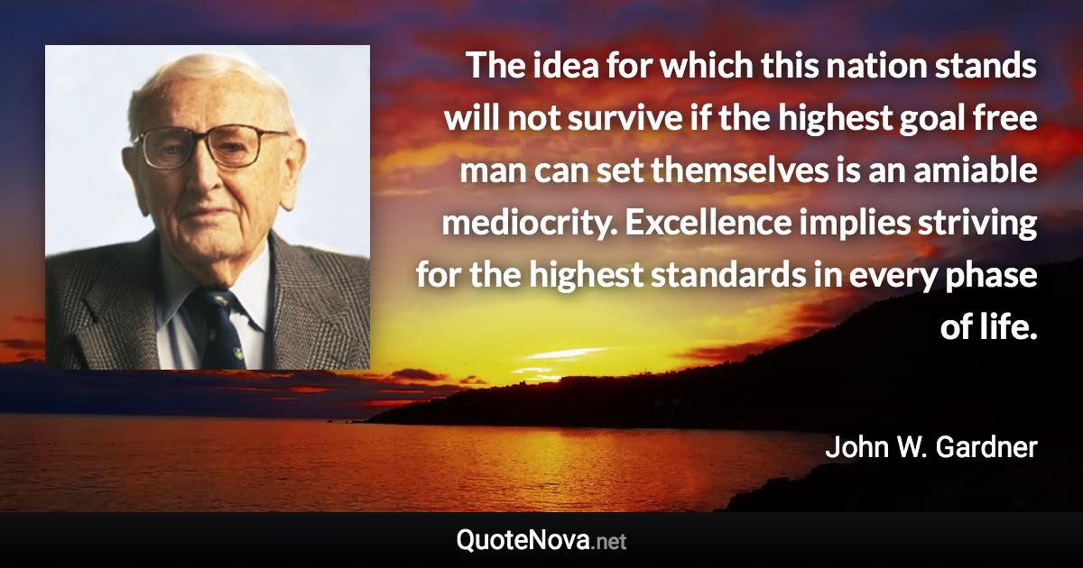 The idea for which this nation stands will not survive if the highest goal free man can set themselves is an amiable mediocrity. Excellence implies striving for the highest standards in every phase of life. - John W. Gardner quote