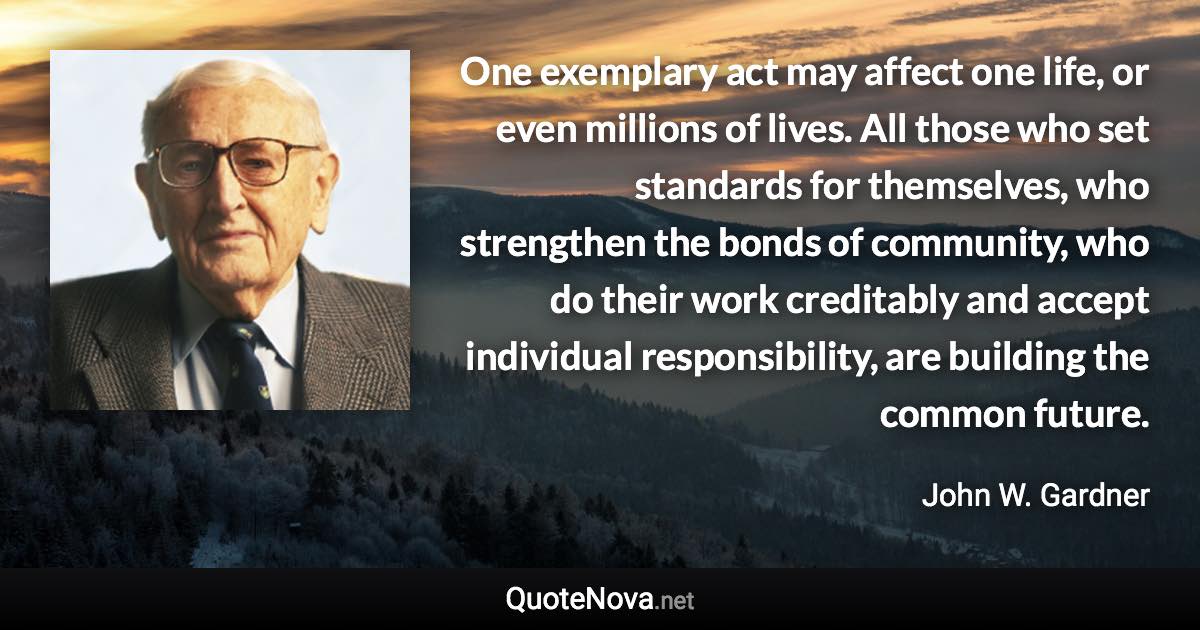 One exemplary act may affect one life, or even millions of lives. All those who set standards for themselves, who strengthen the bonds of community, who do their work creditably and accept individual responsibility, are building the common future. - John W. Gardner quote