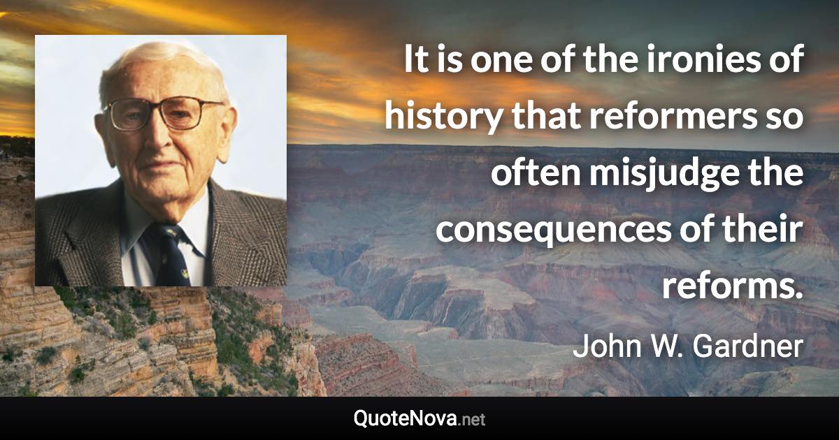 It is one of the ironies of history that reformers so often misjudge the consequences of their reforms. - John W. Gardner quote