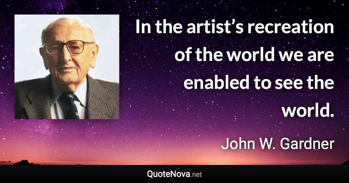 In the artist’s recreation of the world we are enabled to see the world. - John W. Gardner quote