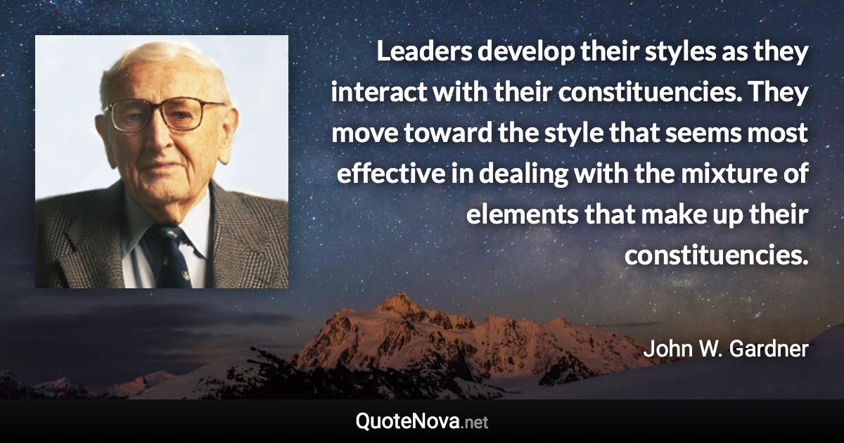 Leaders develop their styles as they interact with their constituencies. They move toward the style that seems most effective in dealing with the mixture of elements that make up their constituencies. - John W. Gardner quote