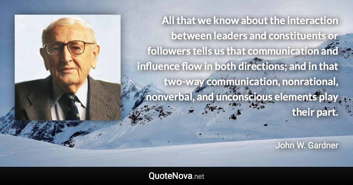 All that we know about the interaction between leaders and constituents or followers tells us that communication and influence flow in both directions; and in that two-way communication, nonrational, nonverbal, and unconscious elements play their part. - John W. Gardner quote