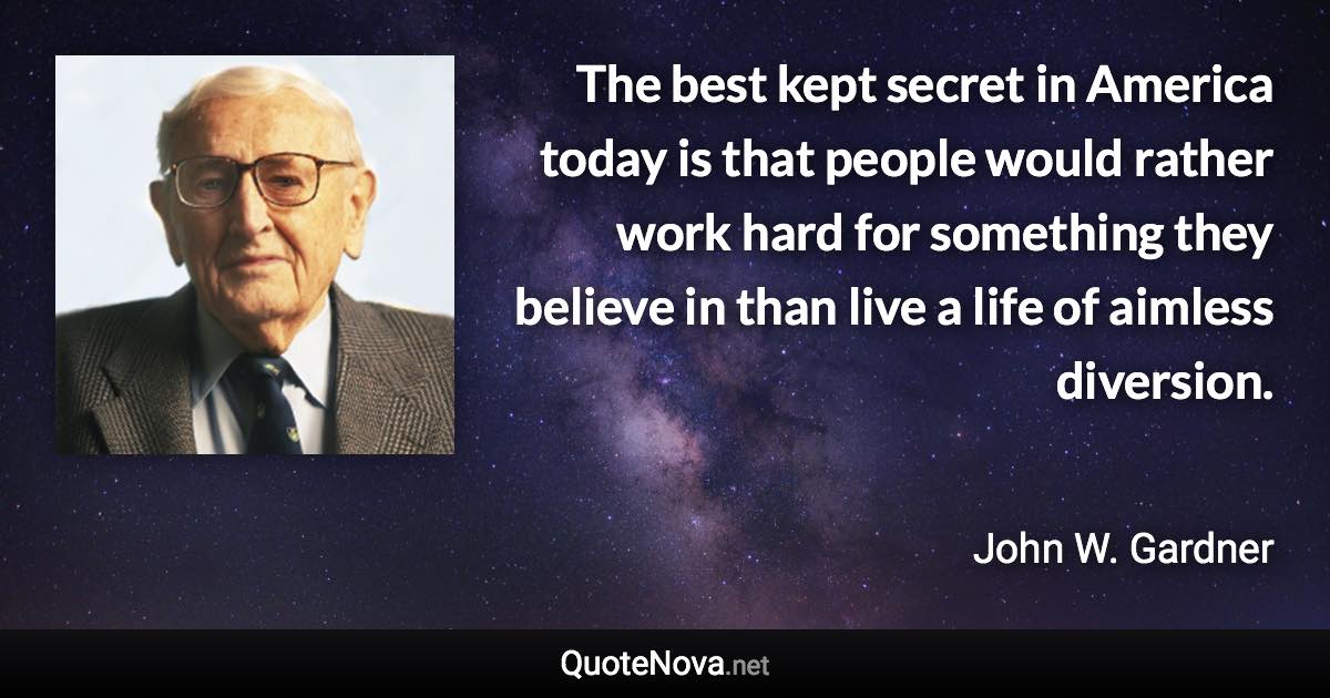 The best kept secret in America today is that people would rather work hard for something they believe in than live a life of aimless diversion. - John W. Gardner quote