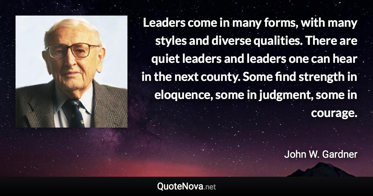 Leaders come in many forms, with many styles and diverse qualities. There are quiet leaders and leaders one can hear in the next county. Some find strength in eloquence, some in judgment, some in courage. - John W. Gardner quote