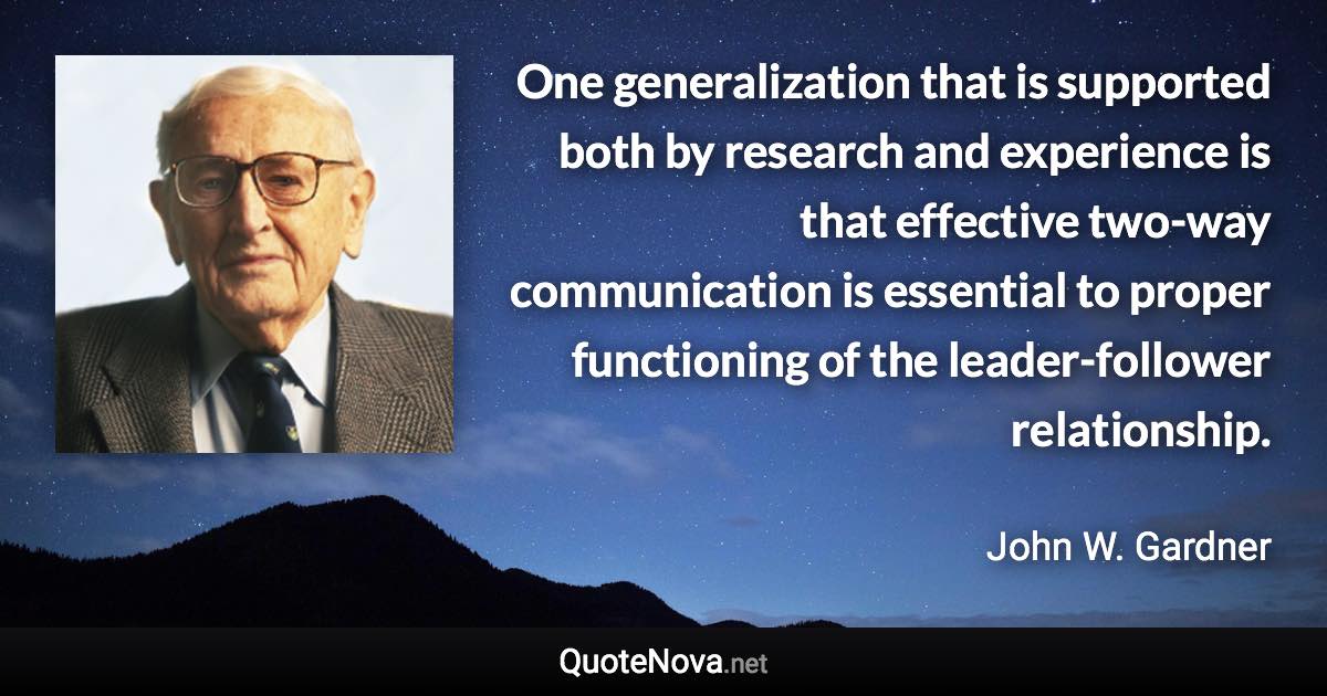 One generalization that is supported both by research and experience is that effective two-way communication is essential to proper functioning of the leader-follower relationship. - John W. Gardner quote