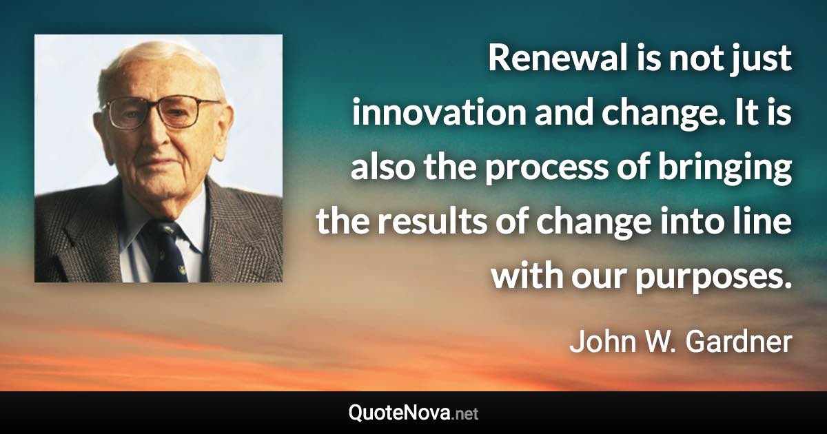 Renewal is not just innovation and change. It is also the process of bringing the results of change into line with our purposes. - John W. Gardner quote