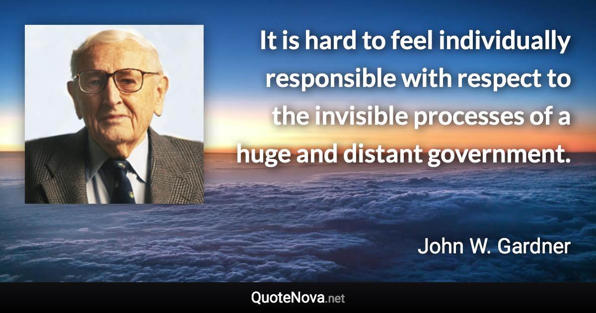 It is hard to feel individually responsible with respect to the invisible processes of a huge and distant government. - John W. Gardner quote