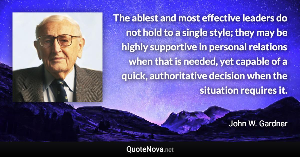 The ablest and most effective leaders do not hold to a single style; they may be highly supportive in personal relations when that is needed, yet capable of a quick, authoritative decision when the situation requires it. - John W. Gardner quote