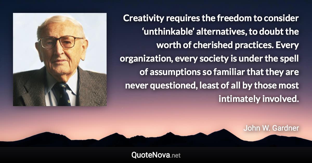 Creativity requires the freedom to consider ‘unthinkable’ alternatives, to doubt the worth of cherished practices. Every organization, every society is under the spell of assumptions so familiar that they are never questioned, least of all by those most intimately involved. - John W. Gardner quote