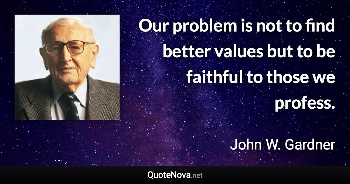 Our problem is not to find better values but to be faithful to those we profess. - John W. Gardner quote