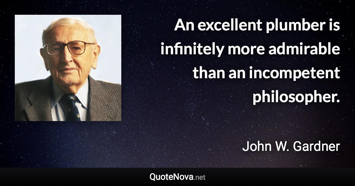 An excellent plumber is infinitely more admirable than an incompetent philosopher. - John W. Gardner quote