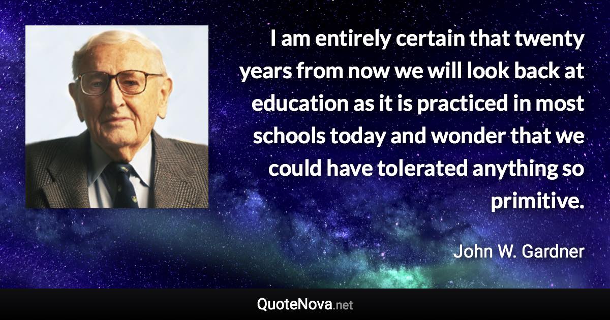 I am entirely certain that twenty years from now we will look back at education as it is practiced in most schools today and wonder that we could have tolerated anything so primitive. - John W. Gardner quote