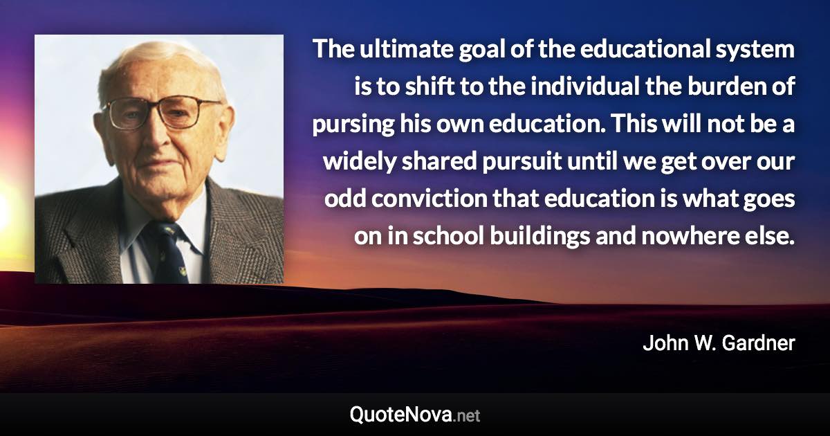 The ultimate goal of the educational system is to shift to the individual the burden of pursing his own education. This will not be a widely shared pursuit until we get over our odd conviction that education is what goes on in school buildings and nowhere else. - John W. Gardner quote