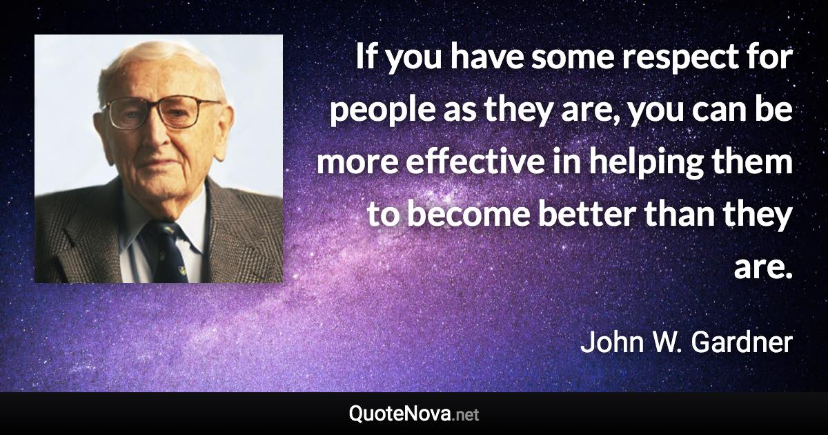 If you have some respect for people as they are, you can be more effective in helping them to become better than they are. - John W. Gardner quote