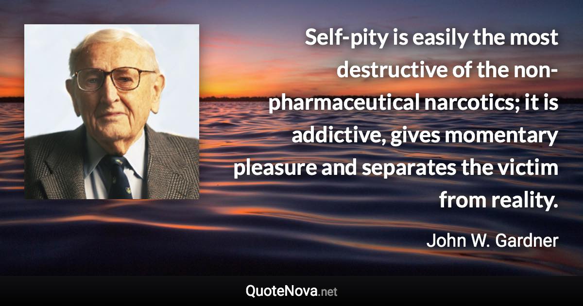 Self-pity is easily the most destructive of the non-pharmaceutical narcotics; it is addictive, gives momentary pleasure and separates the victim from reality. - John W. Gardner quote