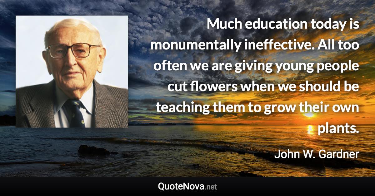 Much education today is monumentally ineffective. All too often we are giving young people cut flowers when we should be teaching them to grow their own plants. - John W. Gardner quote