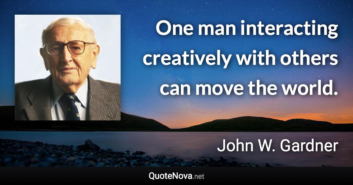 One man interacting creatively with others can move the world. - John W. Gardner quote